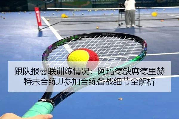 跟队报曼联训练情况:阿玛德缺席德里赫特未合练JJ参加合练备战细节全解析